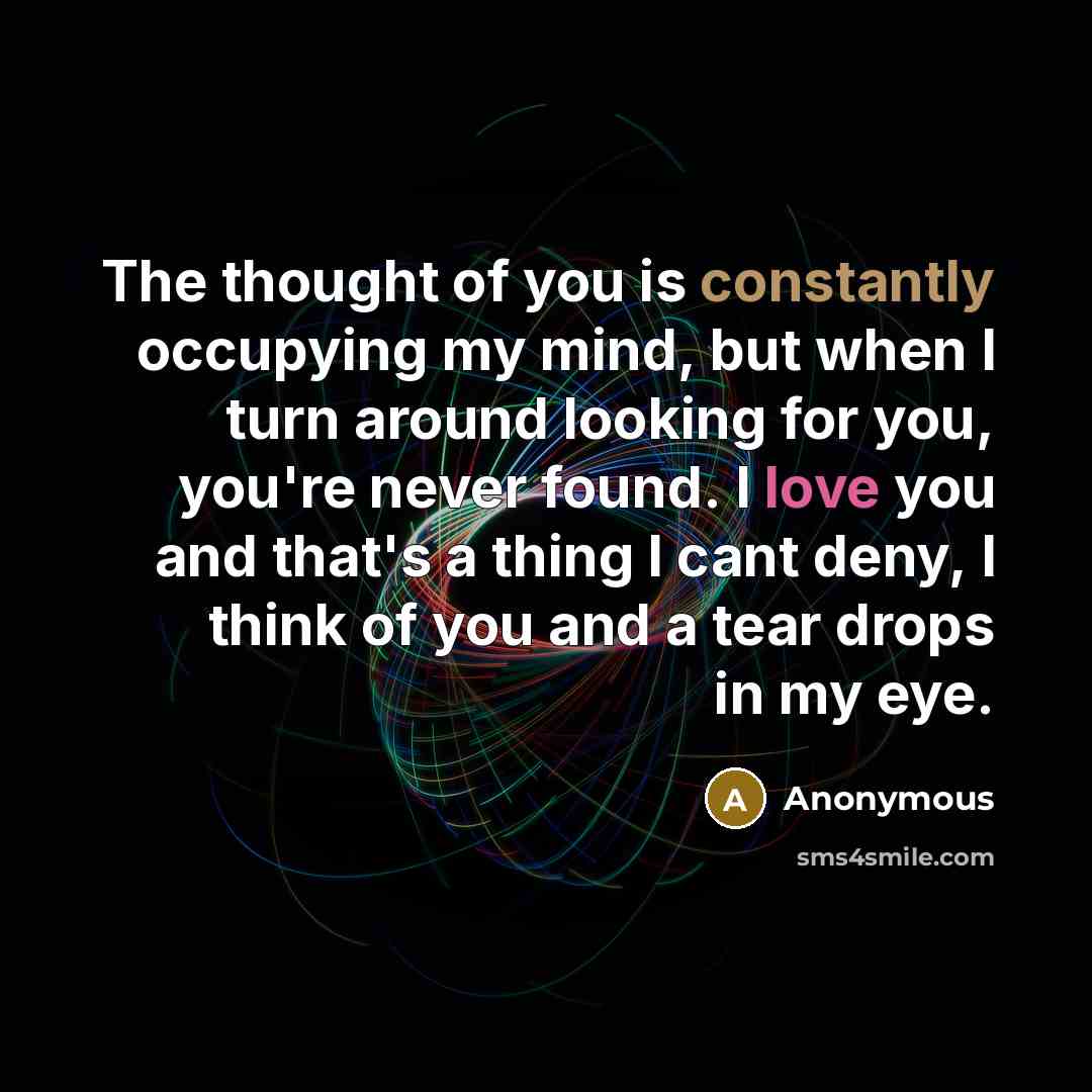 “The thought of you is constantly occupying my mind, but when I turn around looking for you, you're never found. I love you and that's a thing I cant deny, I think of you and a tear drops in my eye.” quote by Anonymous