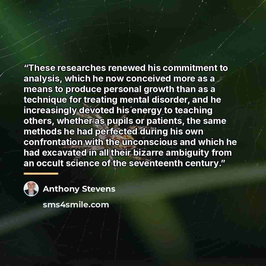 “These researches renewed his commitment to analysis, which he now conceived more as a means to produce personal growth than as a technique for treating mental disorder, and he increasingly devoted his energy to teaching others, whether as pupils or patients, the same methods he had perfected…” quote by Anthony Stevens