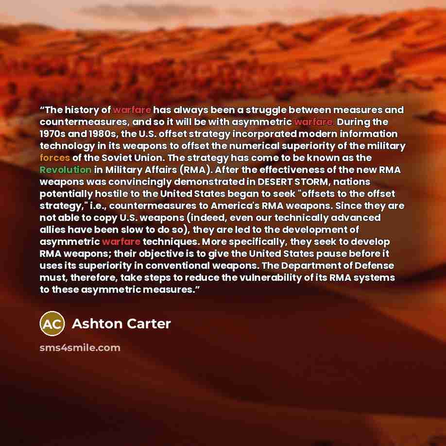 “The history of warfare has always been a struggle between measures and countermeasures, and so it will be with asymmetric warfare. During the 1970s and 1980s, the U.S. offset strategy incorporated modern information technology in its weapons to offset the numerical superiority of the military…” quote by Ashton Carter