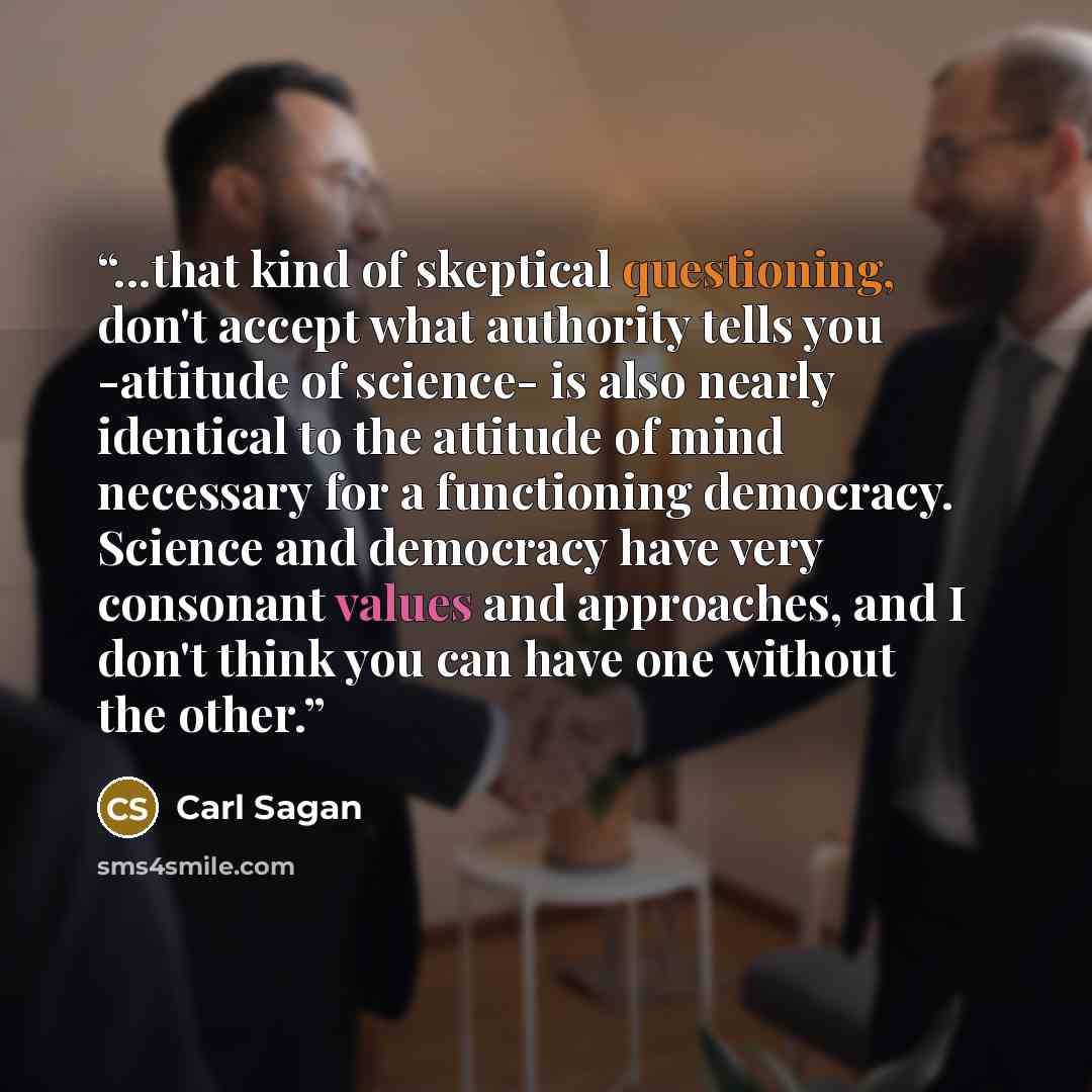 “...that kind of skeptical questioning, don't accept what authority tells you -attitude of science- is also nearly identical to the attitude of mind necessary for a functioning democracy. Science and democracy have very consonant values and approaches, and I don't think you can have one without the…” quote by Carl Sagan