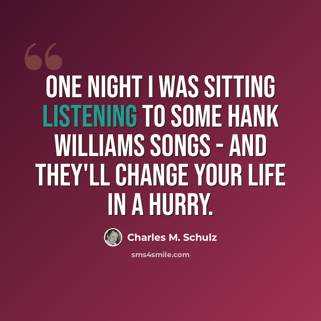 “One night I was sitting listening to some Hank Williams songs - and they'll change your life in a hurry.” quote by Charles M. Schulz