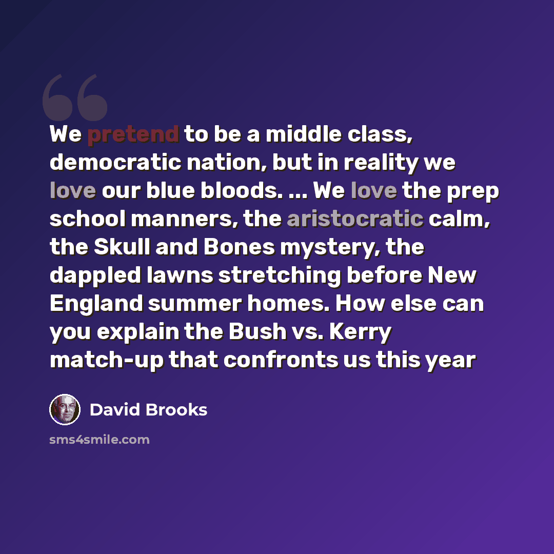 “We pretend to be a middle class, democratic nation, but in reality we love our blue bloods. ... We love the prep school manners, the aristocratic calm, the Skull and Bones mystery, the dappled lawns stretching before New England summer homes. How else can you explain the Bush vs. Kerry match-up…” quote by David Brooks