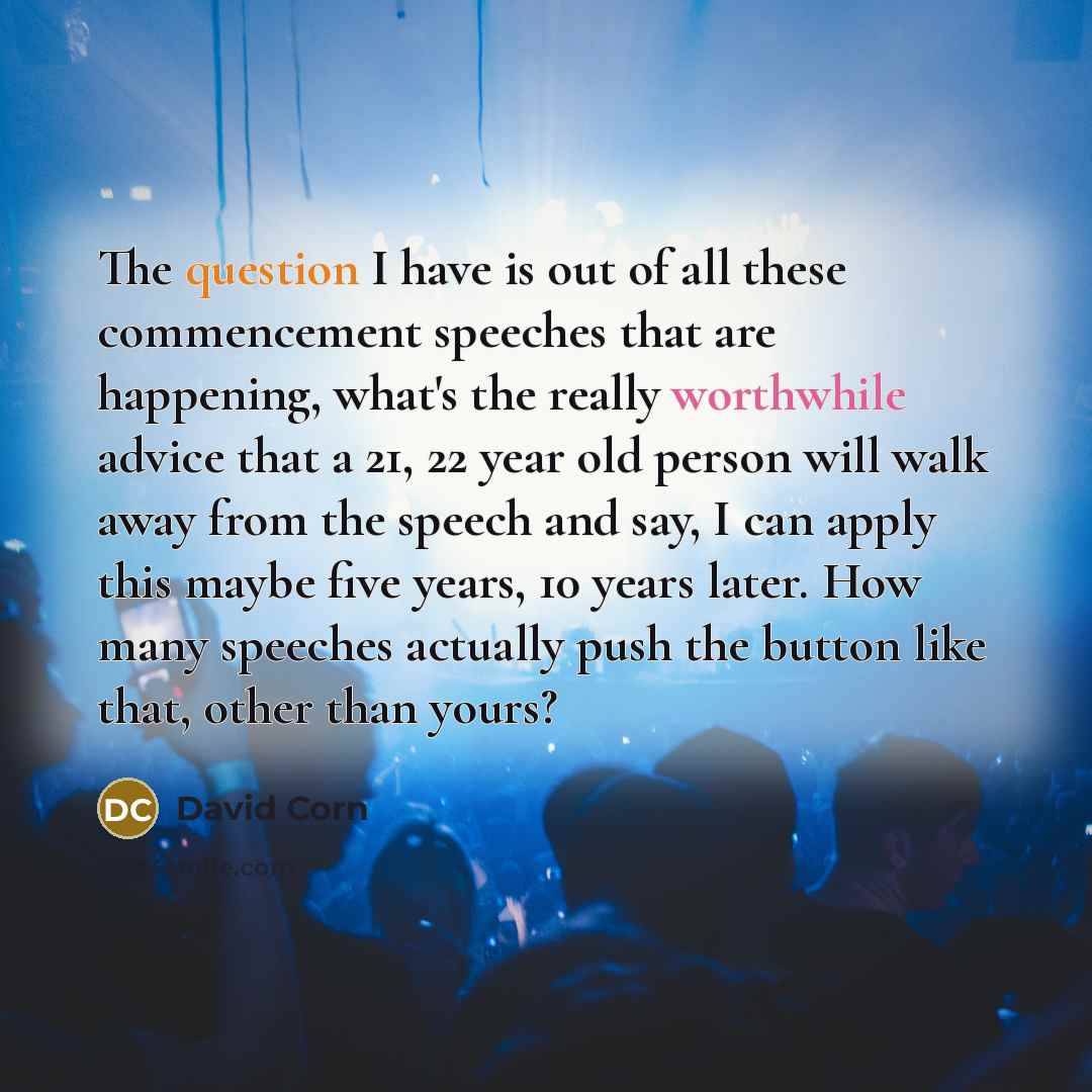 “The question I have is out of all these commencement speeches that are happening, what's the really worthwhile advice that a 21, 22 year old person will walk away from the speech and say, I can apply this maybe five years, 10 years later. How many speeches actually push the button like that, other…” quote by David Corn