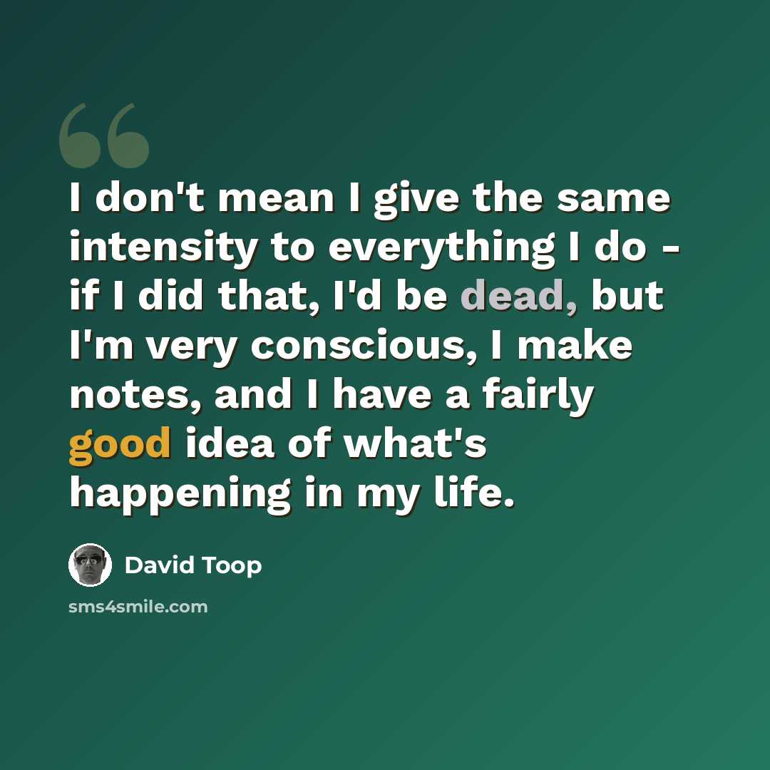 “I don't mean I give the same intensity to everything I do - if I did that, I'd be dead, but I'm very conscious, I make notes, and I have a fairly good idea of what's happening in my life.” quote by David Toop