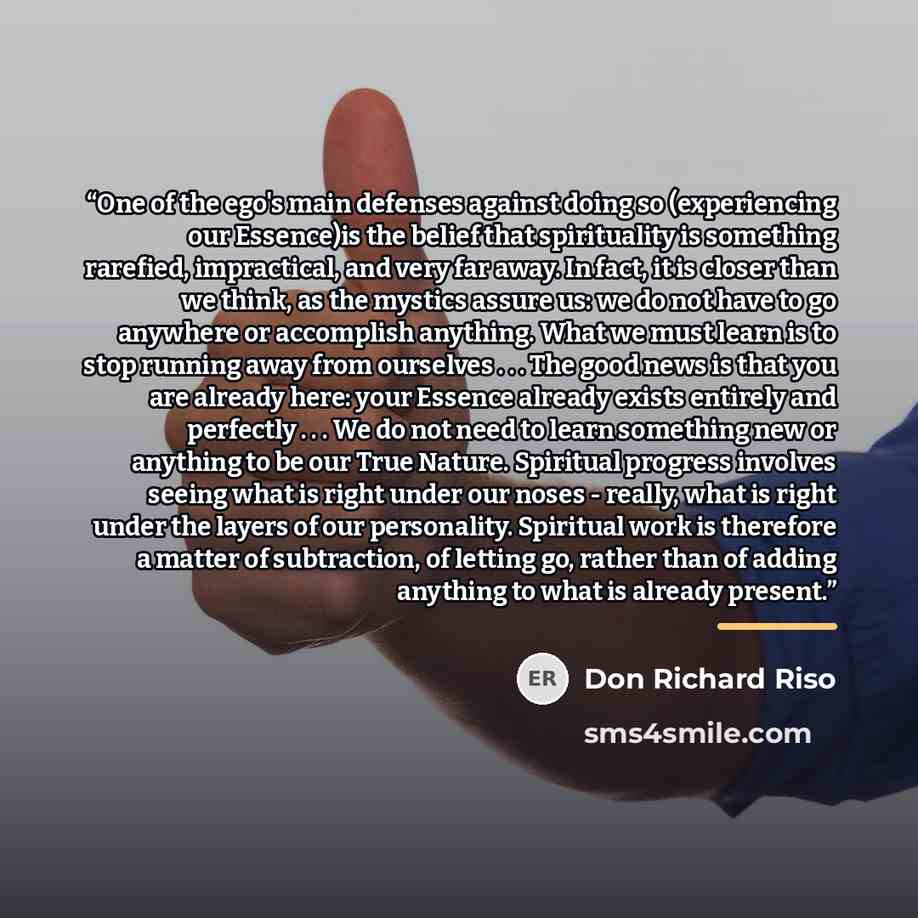 “One of the ego's main defenses against doing so (experiencing our Essence)is the belief that spirituality is something rarefied, impractical, and very far away. In fact, it is closer than we think, as the mystics assure us: we do not have to go anywhere or accomplish anything. What we must learn…” quote by Don Richard Riso