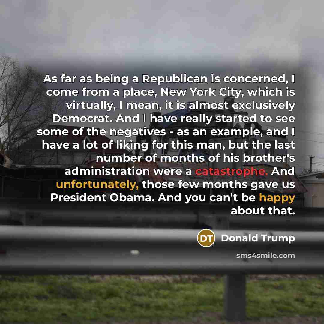 “As far as being a Republican is concerned, I come from a place, New York City, which is virtually, I mean, it is almost exclusively Democrat. And I have really started to see some of the negatives - as an example, and I have a lot of liking for this man, but the last number of months of his…” quote by Donald Trump