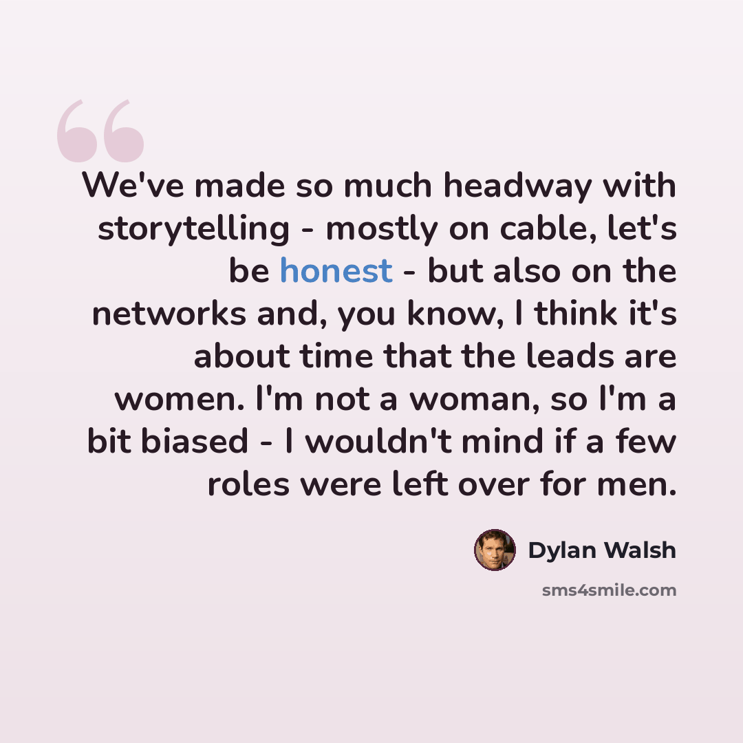 “We've made so much headway with storytelling - mostly on cable, let's be honest - but also on the networks and, you know, I think it's about time that the leads are women. I'm not a woman, so I'm a bit biased - I wouldn't mind if a few roles were left over for men.” quote by Dylan Walsh