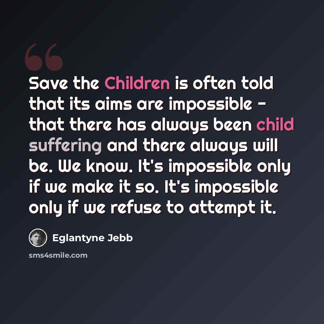 “Save the Children is often told that its aims are impossible - that there has always been child suffering and there always will be. We know. It's impossible only if we make it so. It's impossible only if we refuse to attempt it.” quote by Eglantyne Jebb