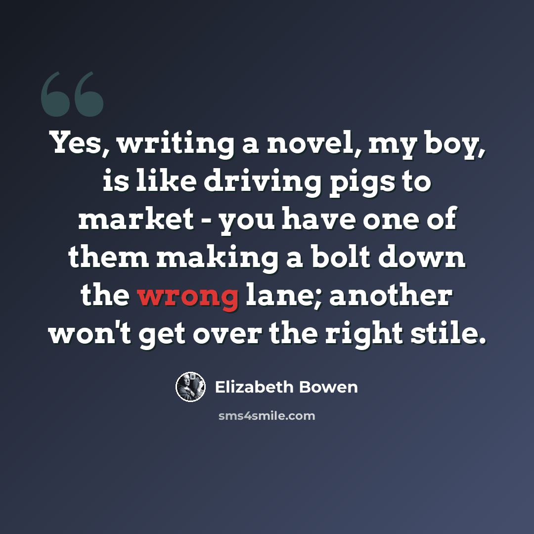 “Yes, writing a novel, my boy, is like driving pigs to market - you have one of them making a bolt down the wrong lane; another won't get over the right stile.” quote by Elizabeth Bowen