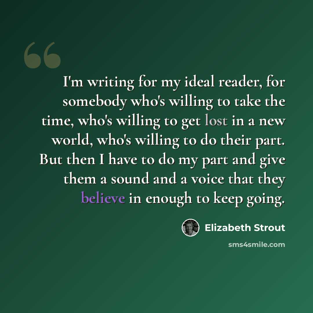 “I'm writing for my ideal reader, for somebody who's willing to take the time, who's willing to get lost in a new world, who's willing to do their part. But then I have to do my part and give them a sound and a voice that they believe in enough to keep going.” quote by Elizabeth Strout