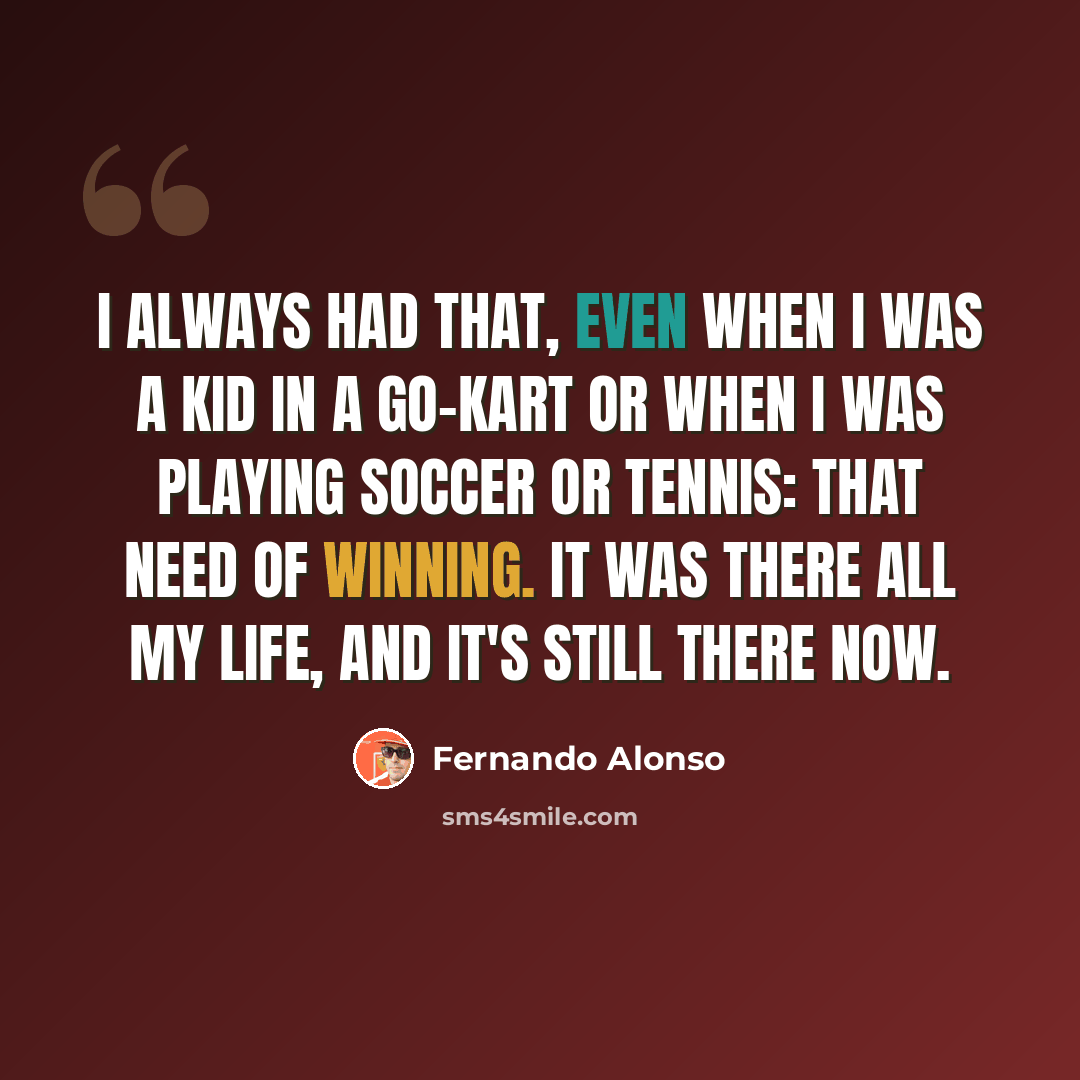 “I always had that, even when I was a kid in a go-kart or when I was playing soccer or tennis: that need of winning. It was there all my life, and it's still there now.” quote by Fernando Alonso