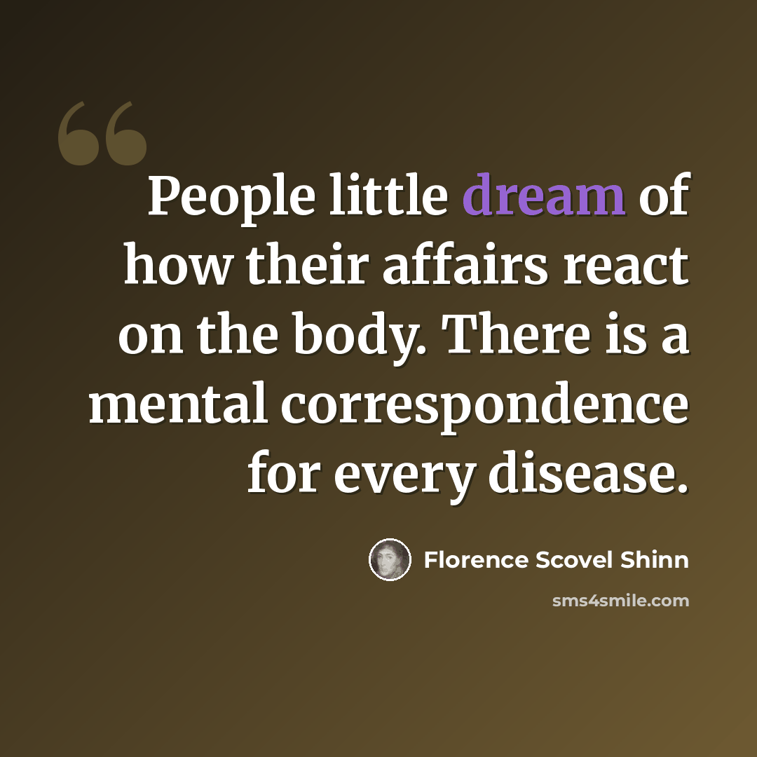 “People little dream of how their affairs react on the body. There is a mental correspondence for every disease.” quote by Florence Scovel Shinn