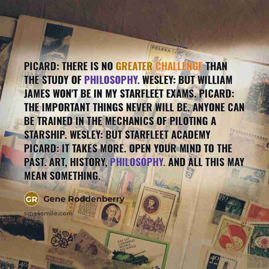 “PICARD: There is no greater challenge than the study of philosophy. WESLEY: But William James won't be in my Starfleet exams. PICARD: The important things never will be. Anyone can be trained in the mechanics of piloting a starship. WESLEY: But Starfleet Academy PICARD: It takes more. Open your…” quote by Gene Roddenberry
