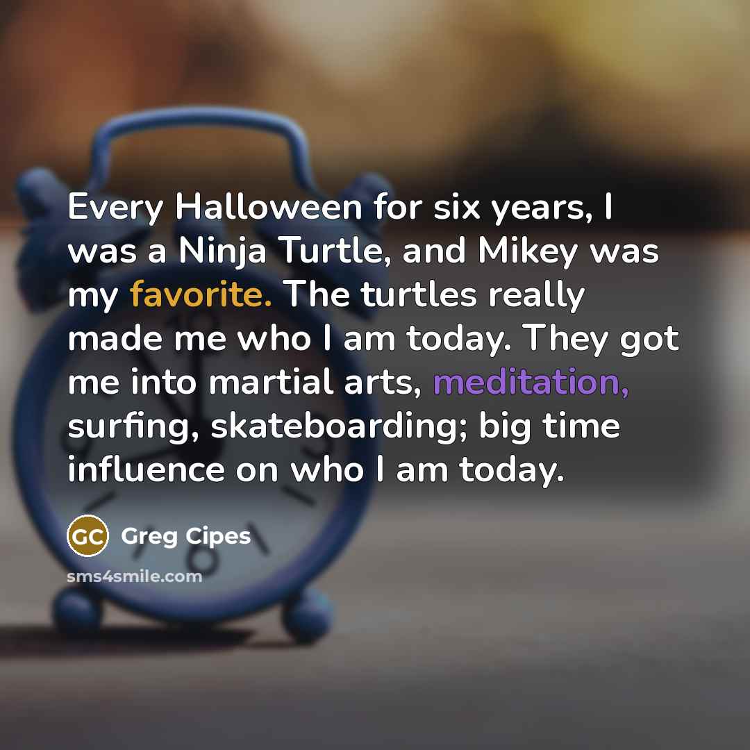 “Every Halloween for six years, I was a Ninja Turtle, and Mikey was my favorite. The turtles really made me who I am today. They got me into martial arts, meditation, surfing, skateboarding; big time influence on who I am today.” quote by Greg Cipes