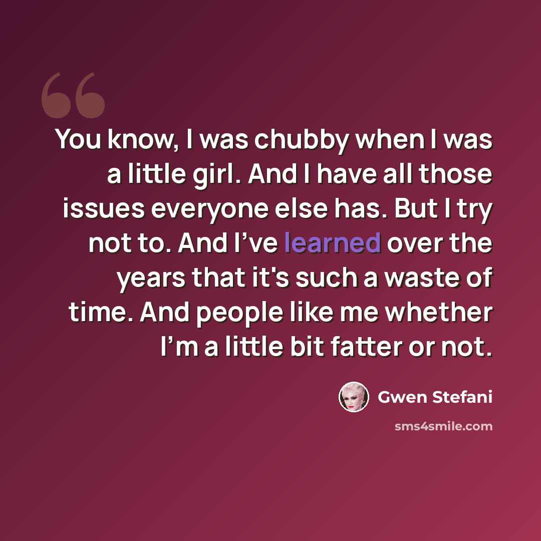 “You know, I was chubby when I was a little girl. And I have all those issues everyone else has. But I try not to. And I've learned over the years that it's such a waste of time. And people like me whether I'm a little bit fatter or not.” quote by Gwen Stefani
