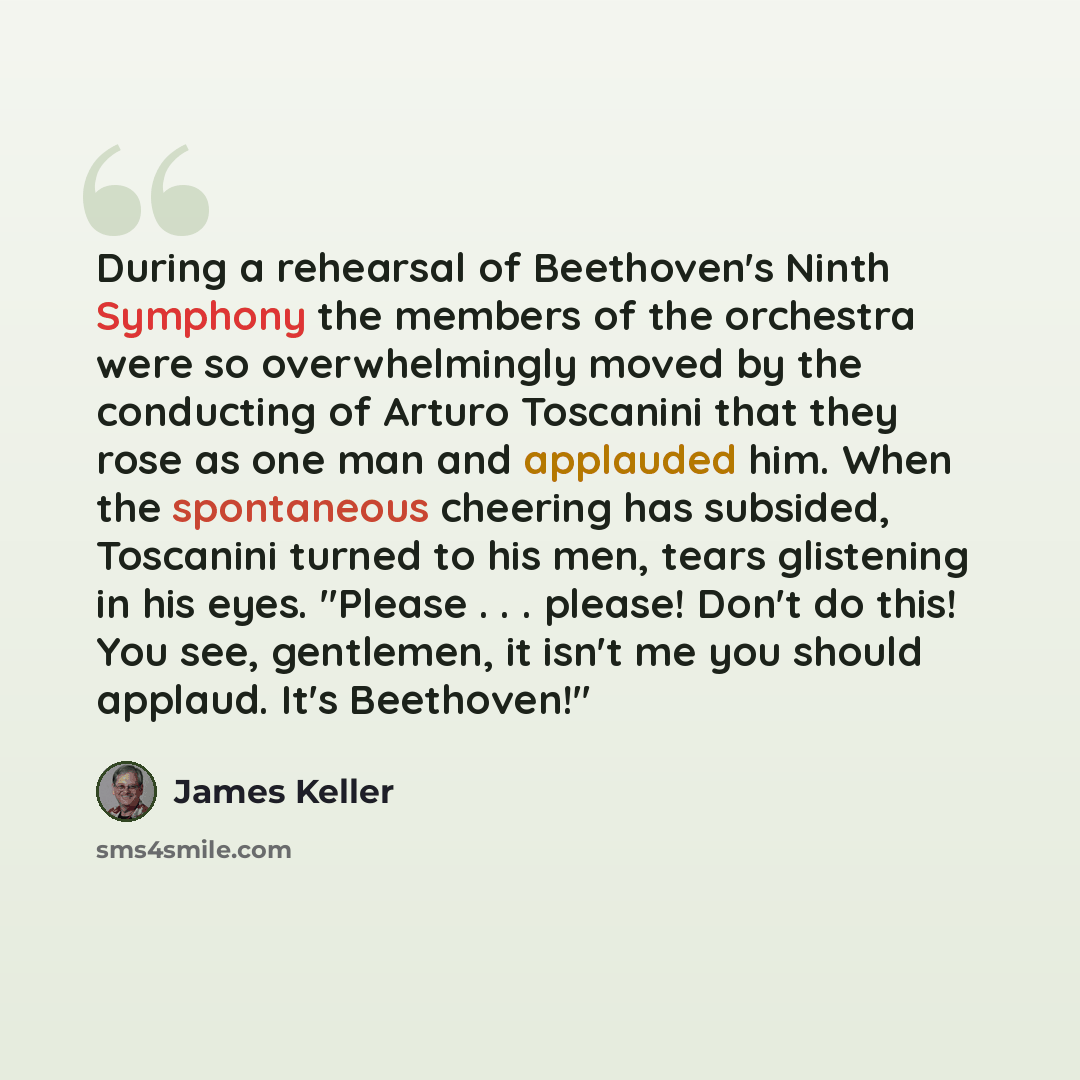 “During a rehearsal of Beethoven's Ninth Symphony the members of the orchestra were so overwhelmingly moved by the conducting of Arturo Toscanini that they rose as one man and applauded him. When the spontaneous cheering has subsided, Toscanini turned to his men, tears glistening in his eyes…” quote by James Keller