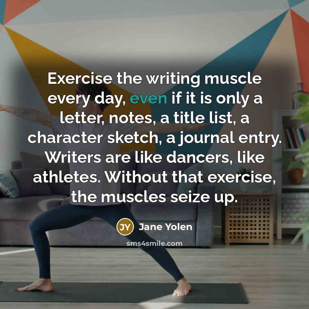 “Exercise the writing muscle every day, even if it is only a letter, notes, a title list, a character sketch, a journal entry. Writers are like dancers, like athletes. Without that exercise, the muscles seize up.” quote by Jane Yolen