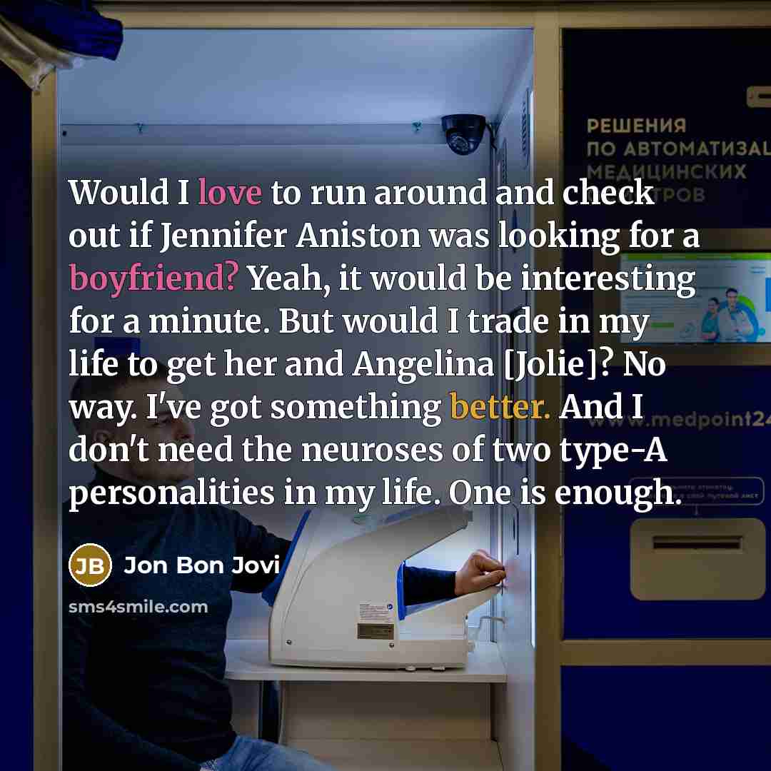 “Would I love to run around and check out if Jennifer Aniston was looking for a boyfriend? Yeah, it would be interesting for a minute. But would I trade in my life to get her and Angelina [Jolie]? No way. I've got something better. And I don't need the neuroses of two type-A personalities in my…” quote by Jon Bon Jovi