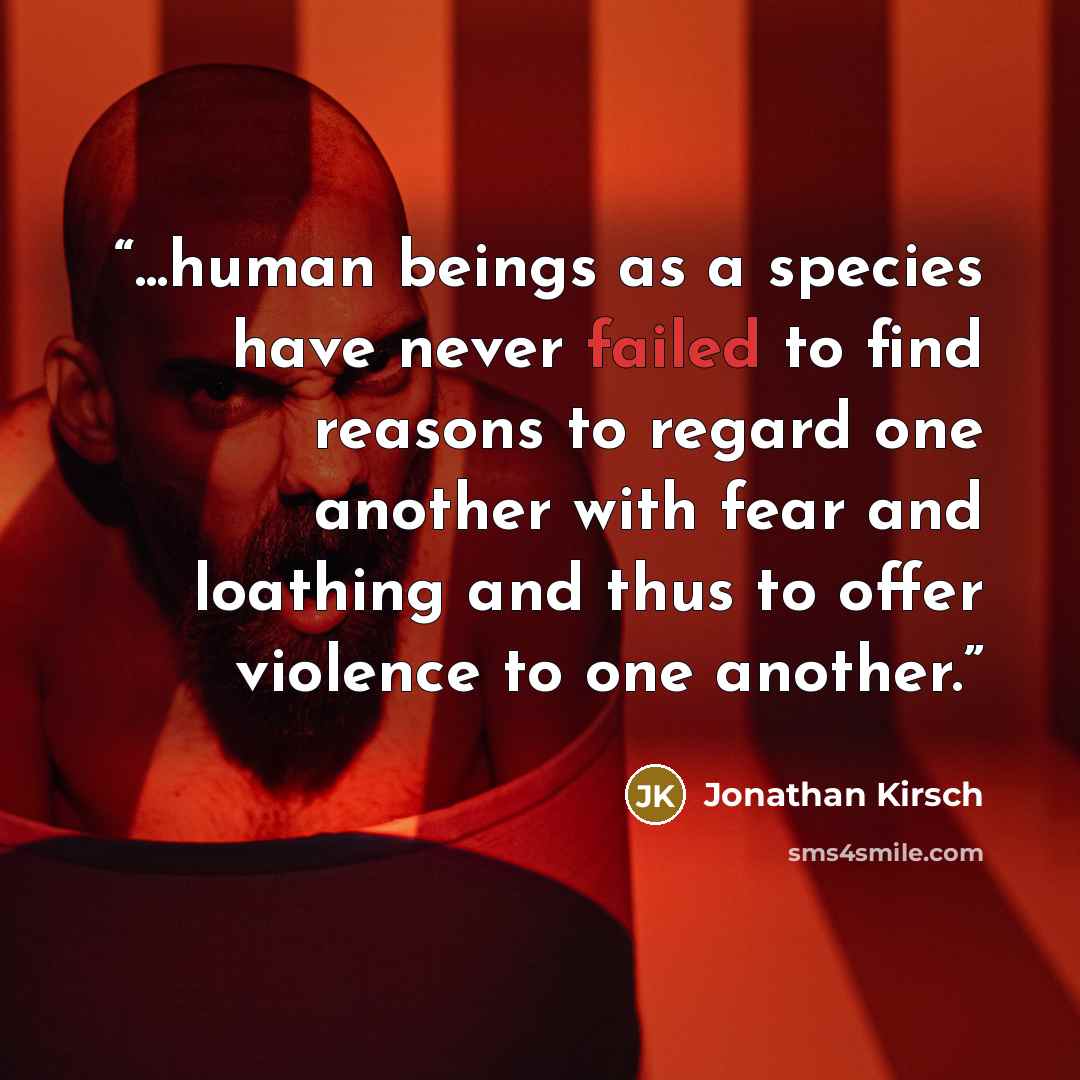 “...human beings as a species have never failed to find reasons to regard one another with fear and loathing and thus to offer violence to one another.” quote by Jonathan Kirsch