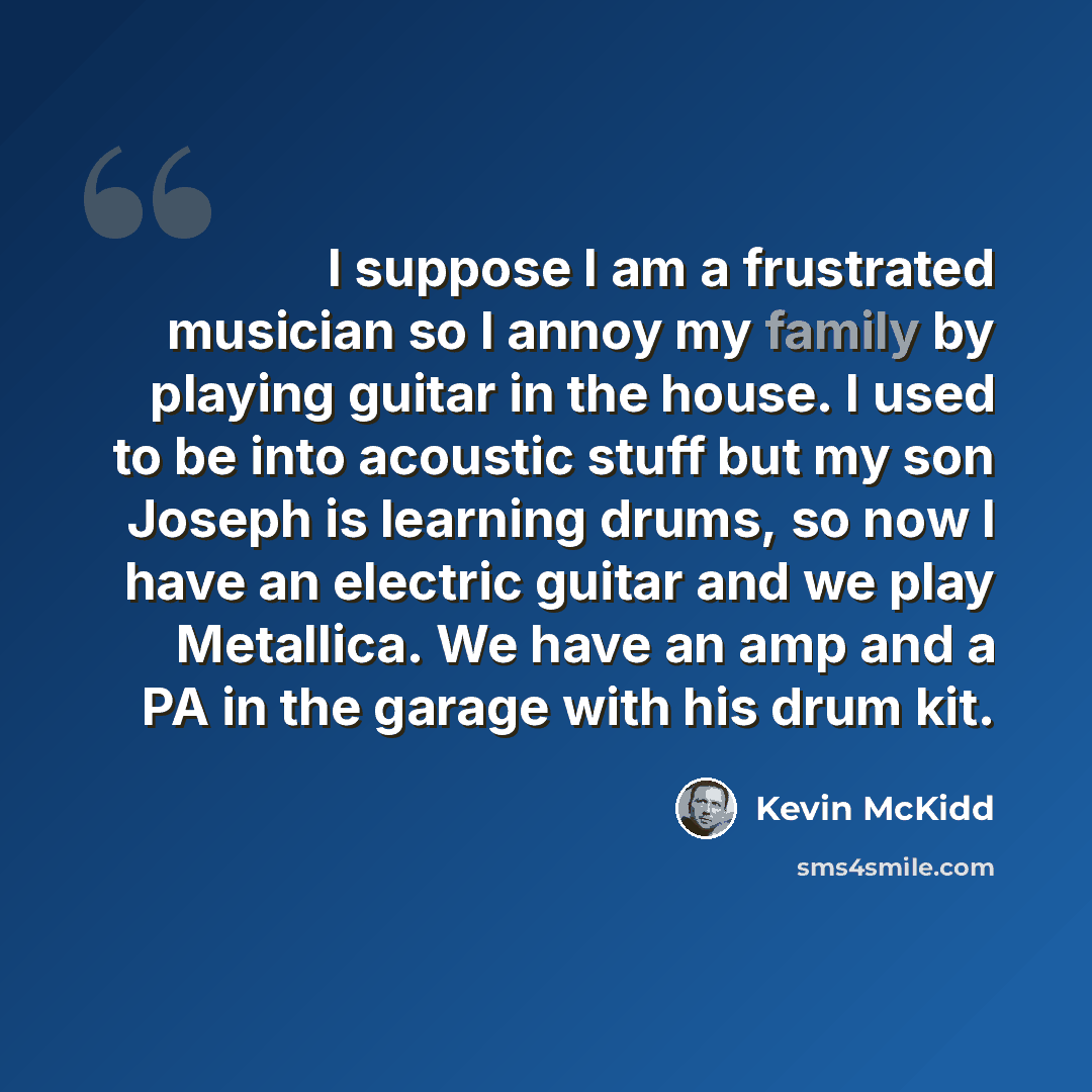 “I suppose I am a frustrated musician so I annoy my family by playing guitar in the house. I used to be into acoustic stuff but my son Joseph is learning drums, so now I have an electric guitar and we play Metallica. We have an amp and a PA in the garage with his drum kit.” quote by Kevin McKidd