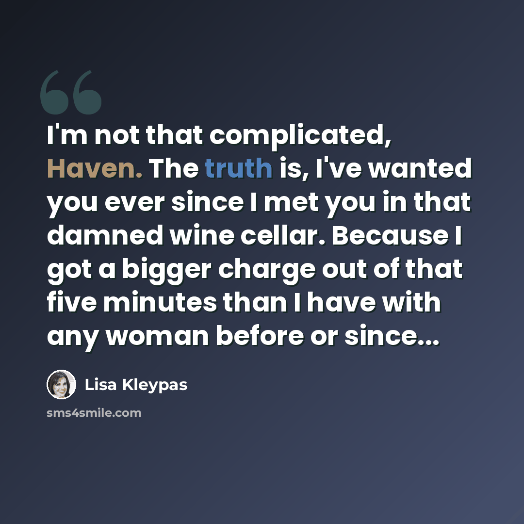 “I'm not that complicated, Haven. The truth is, I've wanted you ever since I met you in that damned wine cellar. Because I got a bigger charge out of that five minutes than I have with any woman before or since...” quote by Lisa Kleypas