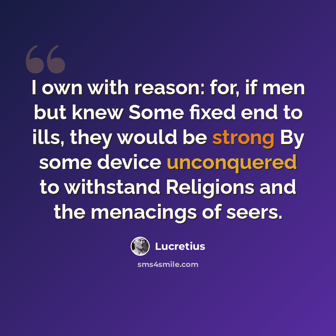 “I own with reason: for, if men but knew Some fixed end to ills, they would be strong By some device unconquered to withstand Religions and the menacings of seers.” quote by Lucretius