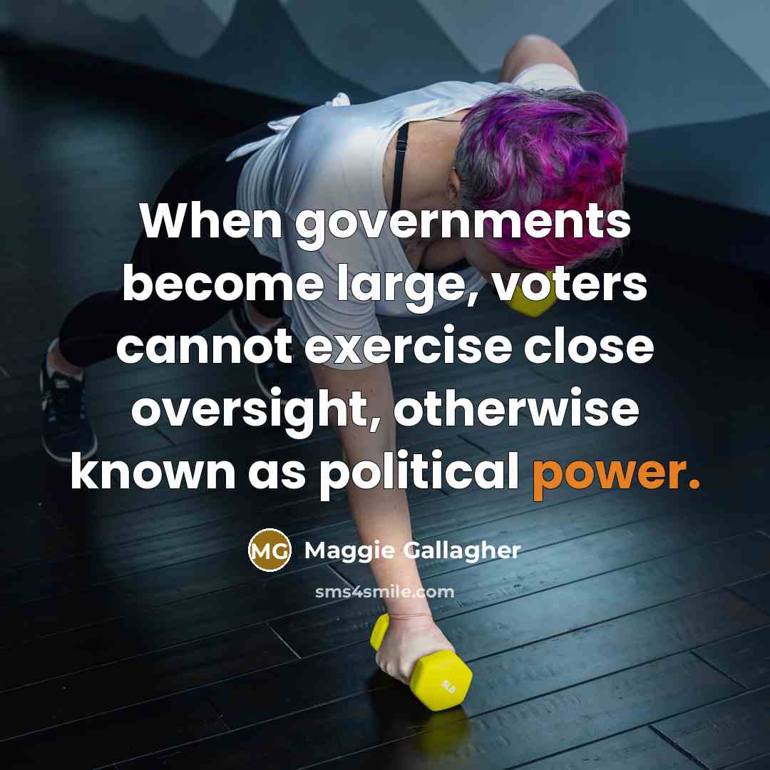 “When governments become large, voters cannot exercise close oversight, otherwise known as political power.” quote by Maggie Gallagher