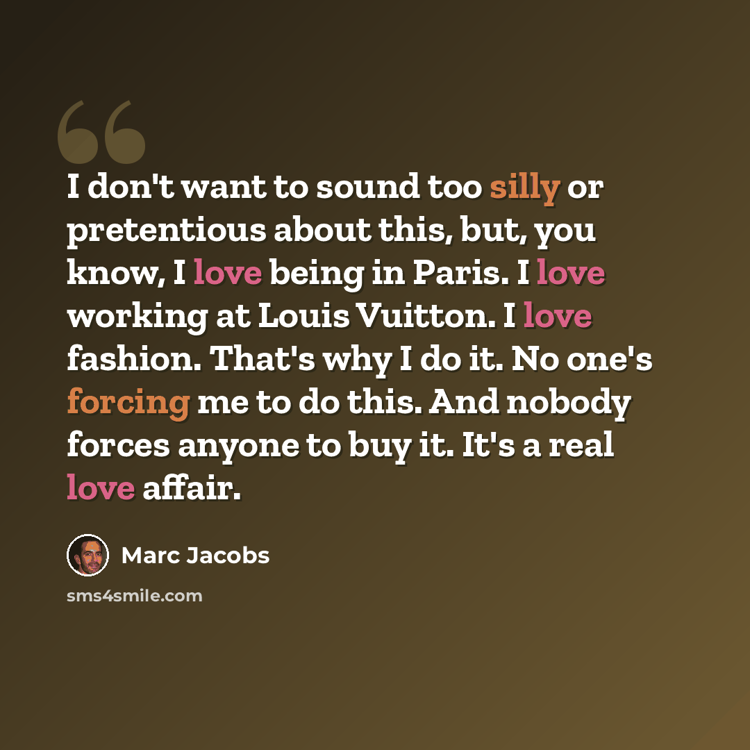 “I don't want to sound too silly or pretentious about this, but, you know, I love being in Paris. I love working at Louis Vuitton. I love fashion. That's why I do it. No one's forcing me to do this. And nobody forces anyone to buy it. It's a real love affair.” quote by Marc Jacobs