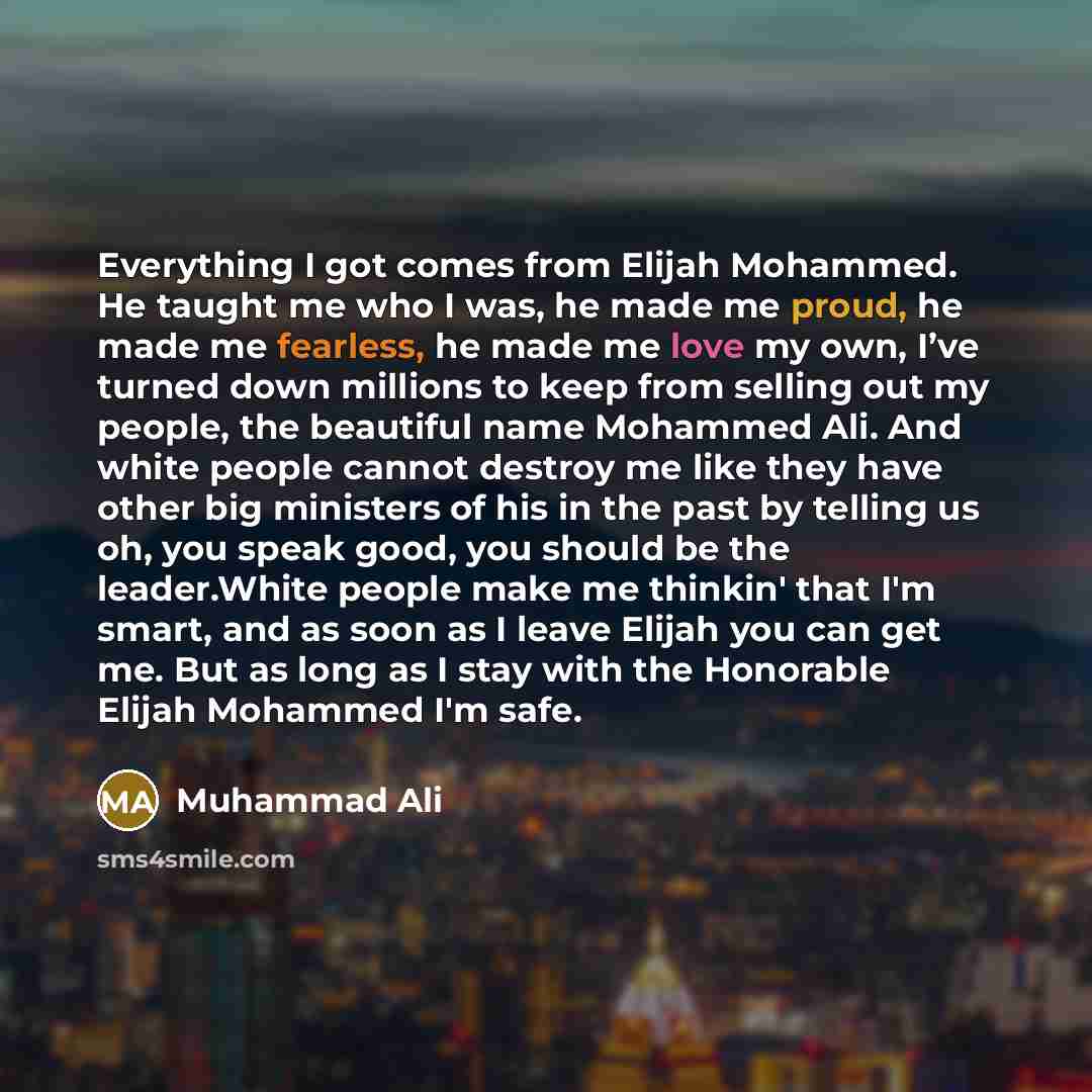 “Everything I got comes from Elijah Mohammed. He taught me who I was, he made me proud, he made me fearless, he made me love my own, I’ve turned down millions to keep from selling out my people, the beautiful name Mohammed Ali. And white people cannot destroy me like they have other big ministers…” quote by Muhammad Ali