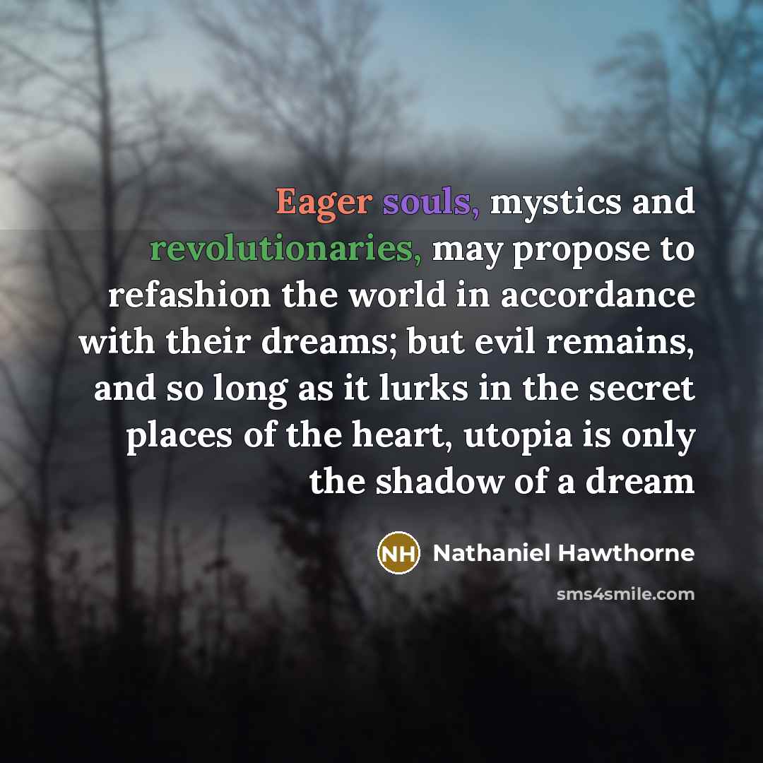 “Eager souls, mystics and revolutionaries, may propose to refashion the world in accordance with their dreams; but evil remains, and so long as it lurks in the secret places of the heart, utopia is only the shadow of a dream” quote by Nathaniel Hawthorne