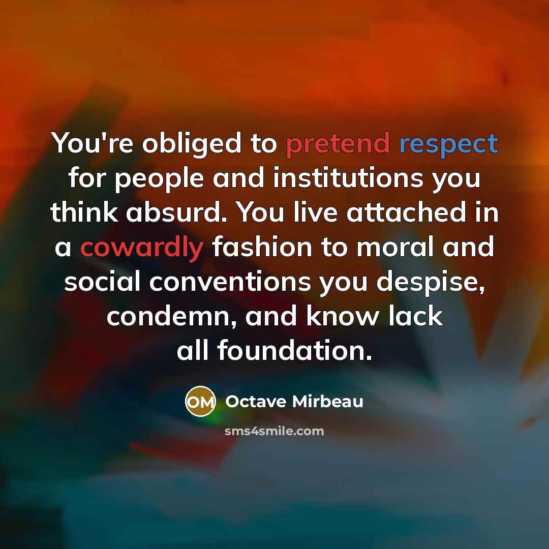 “You're obliged to pretend respect for people and institutions you think absurd. You live attached in a cowardly fashion to moral and social conventions you despise, condemn, and know lack all foundation.” quote by Octave Mirbeau