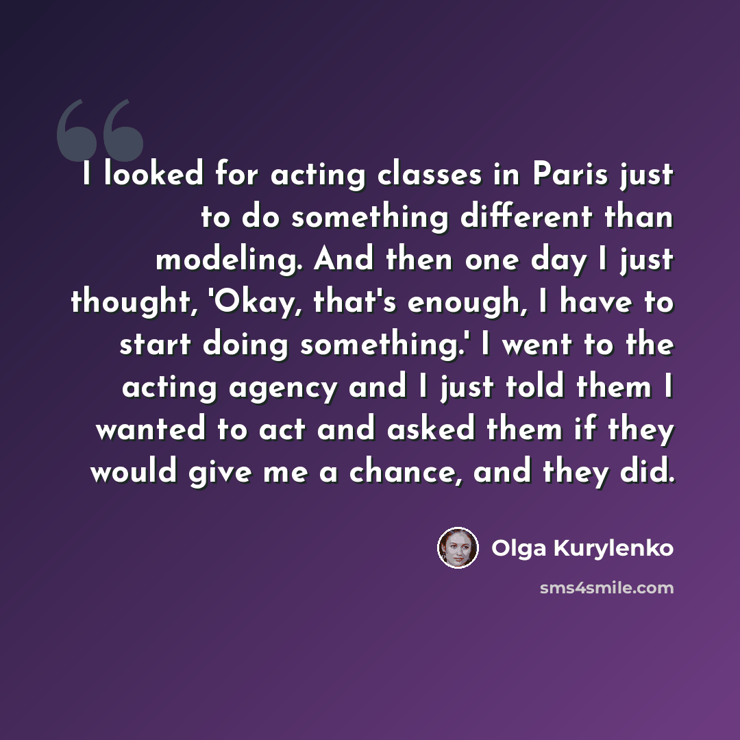 “I looked for acting classes in Paris just to do something different than modeling. And then one day I just thought, 'Okay, that's enough, I have to start doing something.' I went to the acting agency and I just told them I wanted to act and asked them if they would give me a chance, and they did.” quote by Olga Kurylenko