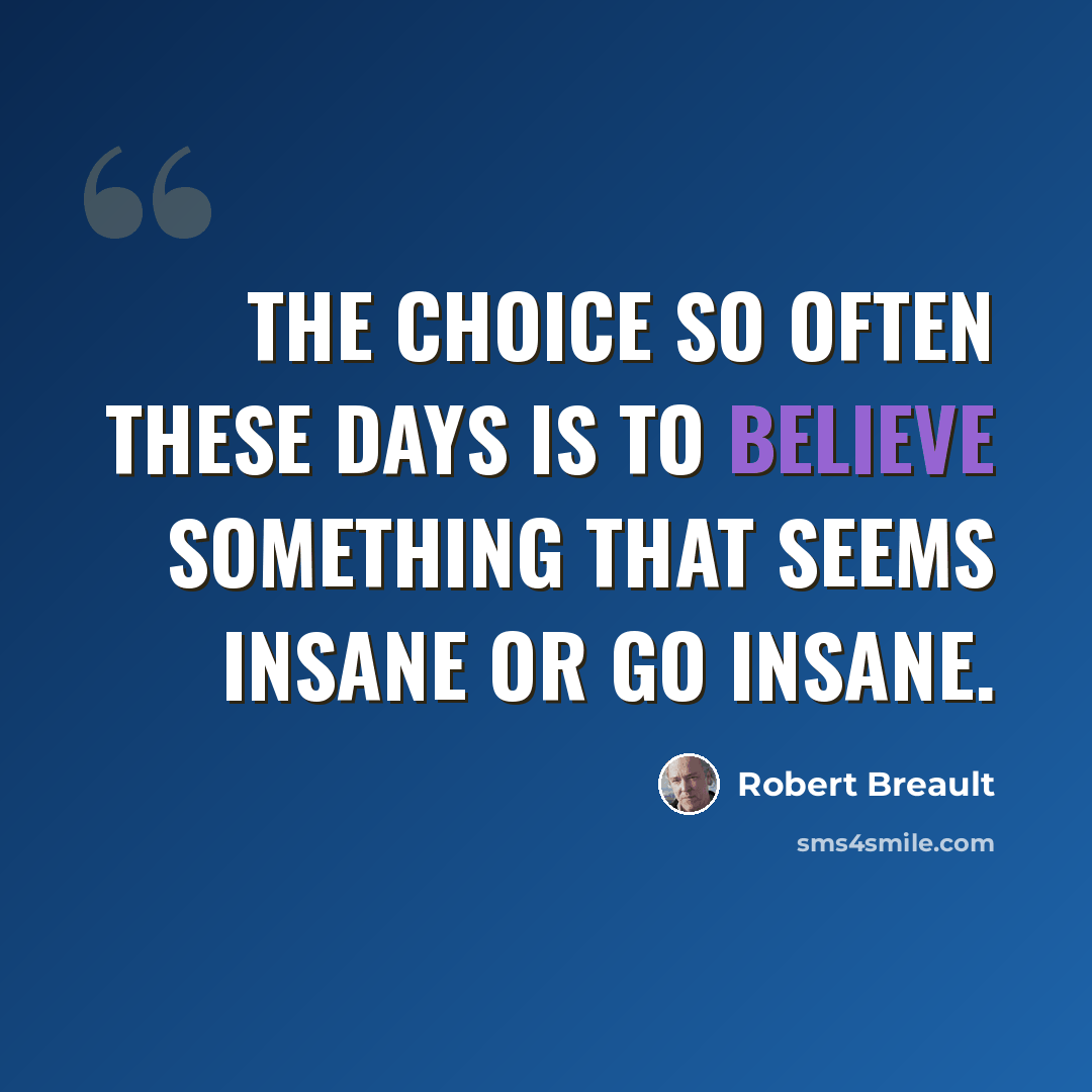“The choice so often these days is to believe something that seems insane or go insane.” quote by Robert Breault