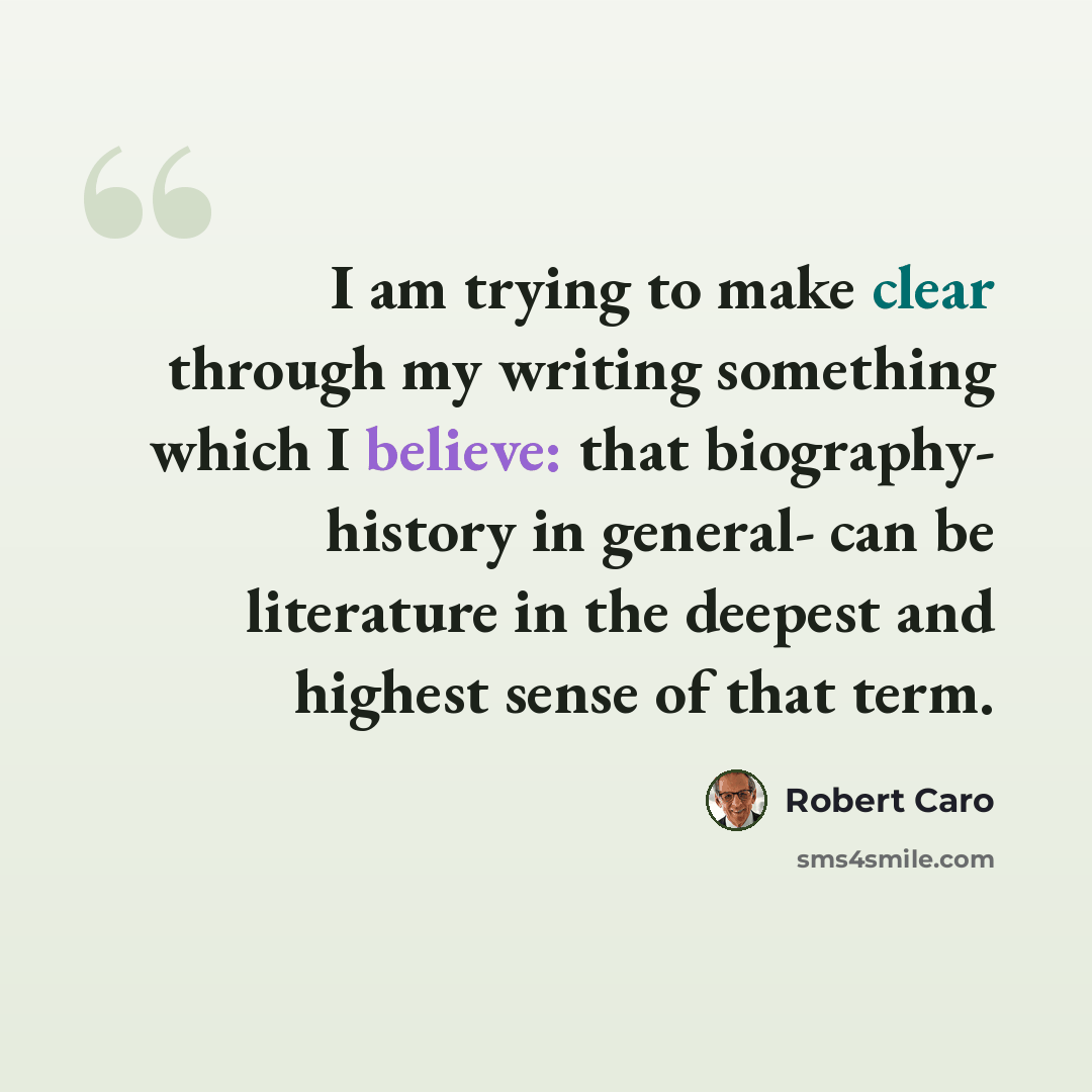 “I am trying to make clear through my writing something which I believe: that biography- history in general- can be literature in the deepest and highest sense of that term.” quote by Robert Caro