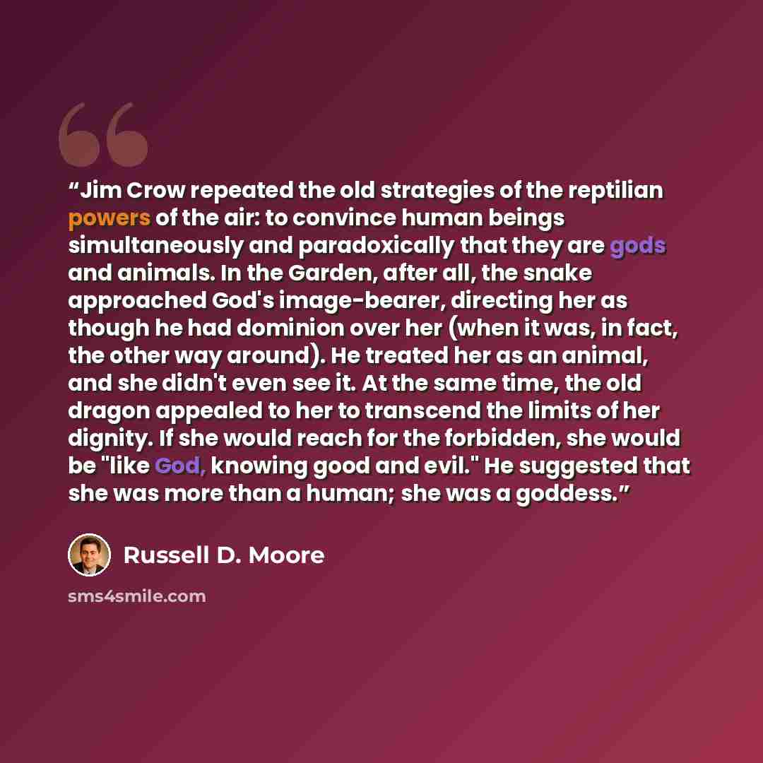 “Jim Crow repeated the old strategies of the reptilian powers of the air: to convince human beings simultaneously and paradoxically that they are gods and animals. In the Garden, after all, the snake approached God's image-bearer, directing her as though he had dominion over her (when it was, in…” quote by Russell D. Moore