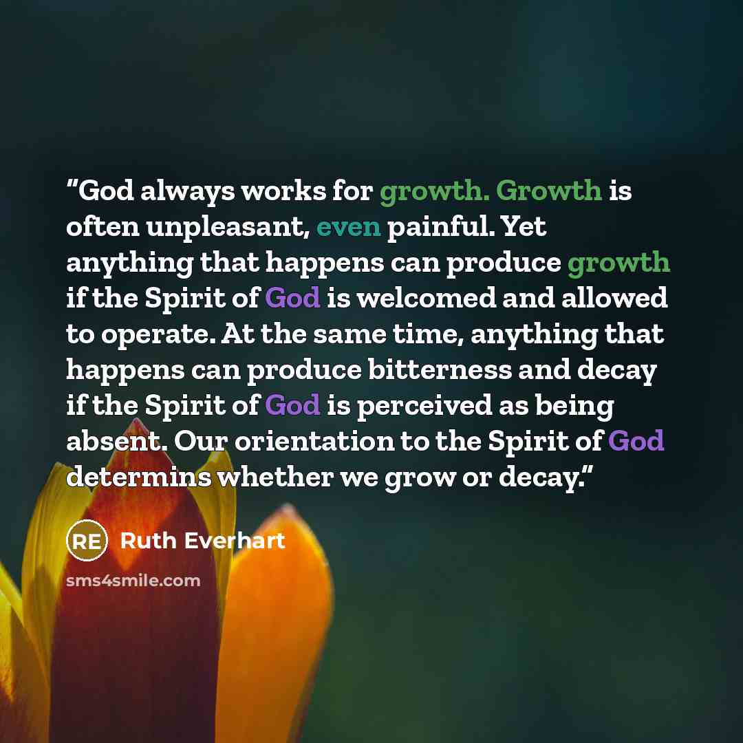 “God always works for growth. Growth is often unpleasant, even painful. Yet anything that happens can produce growth if the Spirit of God is welcomed and allowed to operate. At the same time, anything that happens can produce bitterness and decay if the Spirit of God is perceived as being absent…” quote by Ruth Everhart