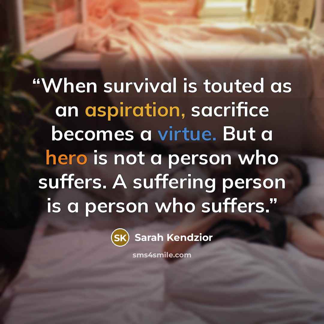 “When survival is touted as an aspiration, sacrifice becomes a virtue. But a hero is not a person who suffers. A suffering person is a person who suffers.” quote by Sarah Kendzior