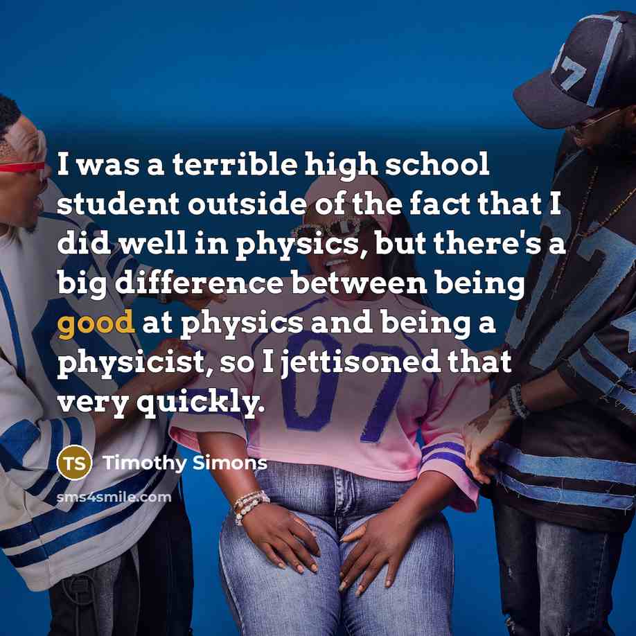 “I was a terrible high school student outside of the fact that I did well in physics, but there's a big difference between being good at physics and being a physicist, so I jettisoned that very quickly.” quote by Timothy Simons
