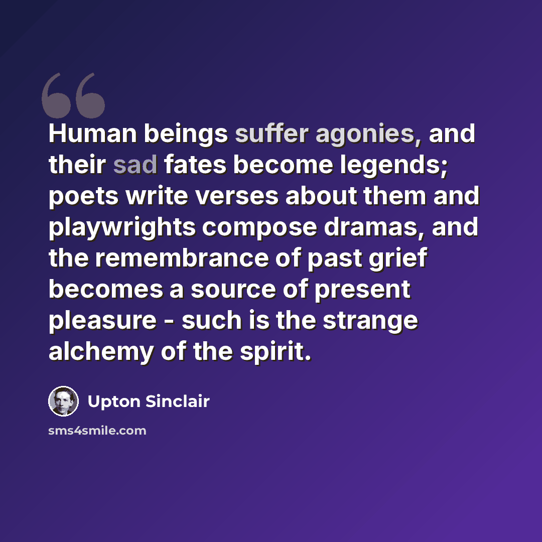 “Human beings suffer agonies, and their sad fates become legends; poets write verses about them and playwrights compose dramas, and the remembrance of past grief becomes a source of present pleasure - such is the strange alchemy of the spirit.” quote by Upton Sinclair