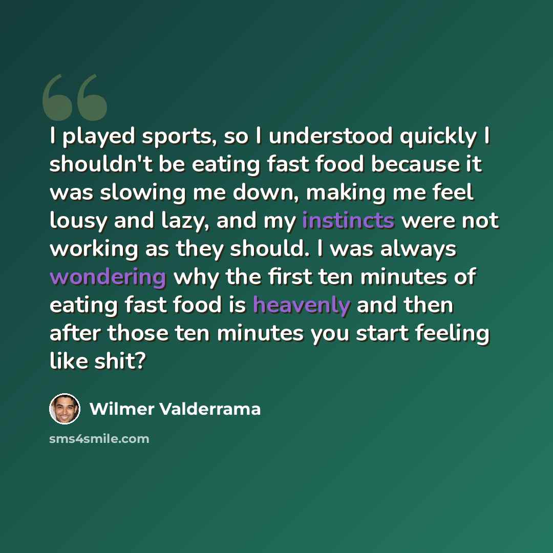 “I played sports, so I understood quickly I shouldn't be eating fast food because it was slowing me down, making me feel lousy and lazy, and my instincts were not working as they should. I was always wondering why the first ten minutes of eating fast food is heavenly and then after those ten…” quote by Wilmer Valderrama