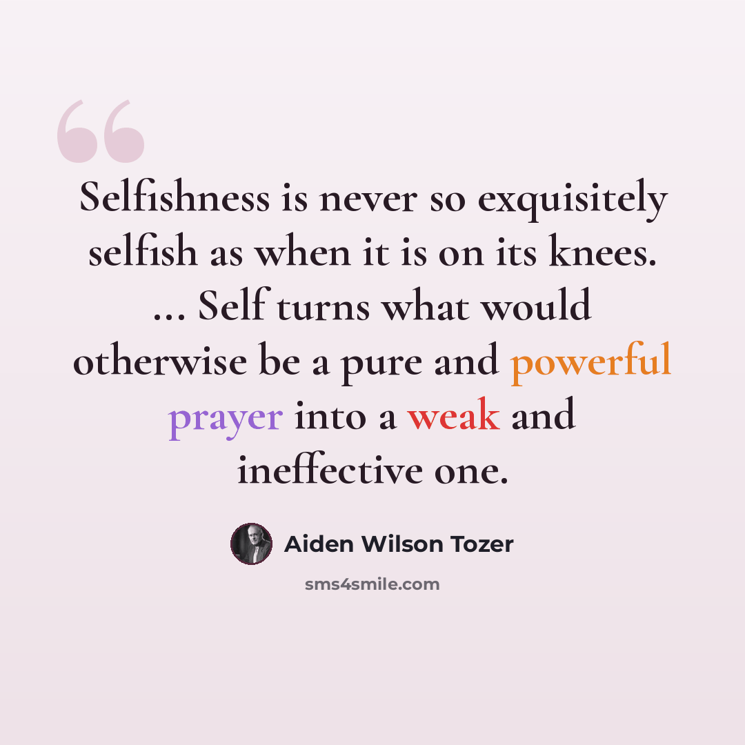 “Selfishness is never so exquisitely selfish as when it is on its knees. ... Self turns what would otherwise be a pure and powerful prayer into a weak and ineffective one.” quote by Aiden Wilson Tozer