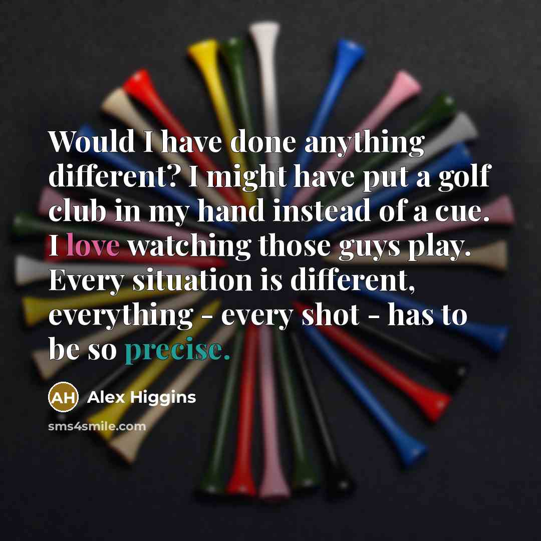 “Would I have done anything different? I might have put a golf club in my hand instead of a cue. I love watching those guys play. Every situation is different, everything - every shot - has to be so precise.” quote by Alex Higgins