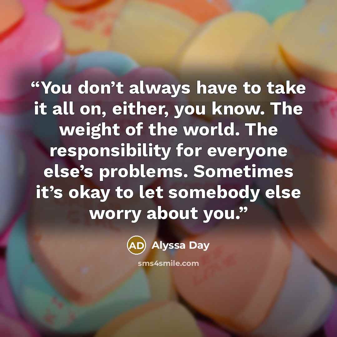 “You don’t always have to take it all on, either, you know. The weight of the world. The responsibility for everyone else’s problems. Sometimes it’s okay to let somebody else worry about you.” quote by Alyssa Day