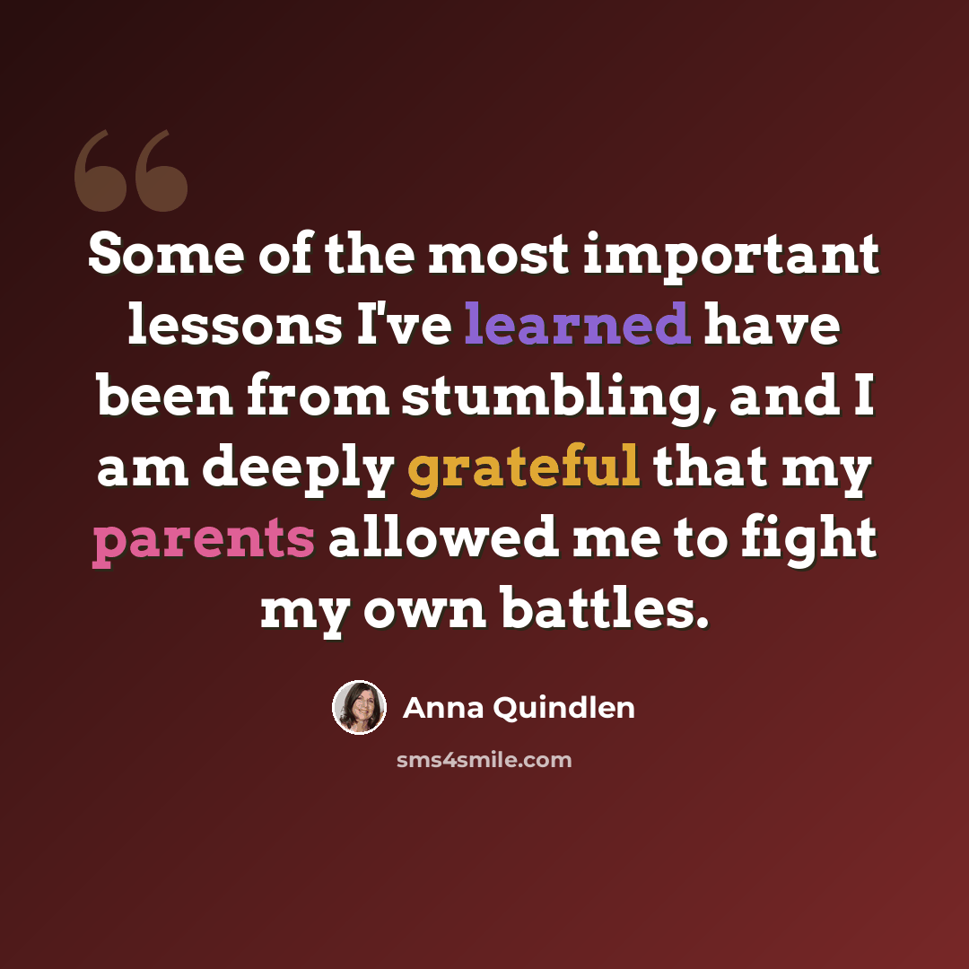 “Some of the most important lessons I've learned have been from stumbling, and I am deeply grateful that my parents allowed me to fight my own battles.” quote by Anna Quindlen