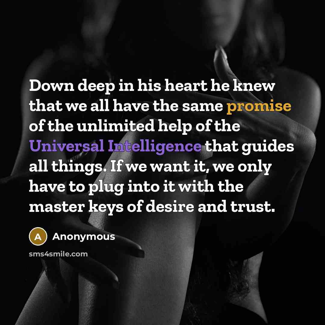 “Down deep in his heart he knew that we all have the same promise of the unlimited help of the Universal Intelligence that guides all things. If we want it, we only have to plug into it with the master keys of desire and trust.” quote by Anonymous