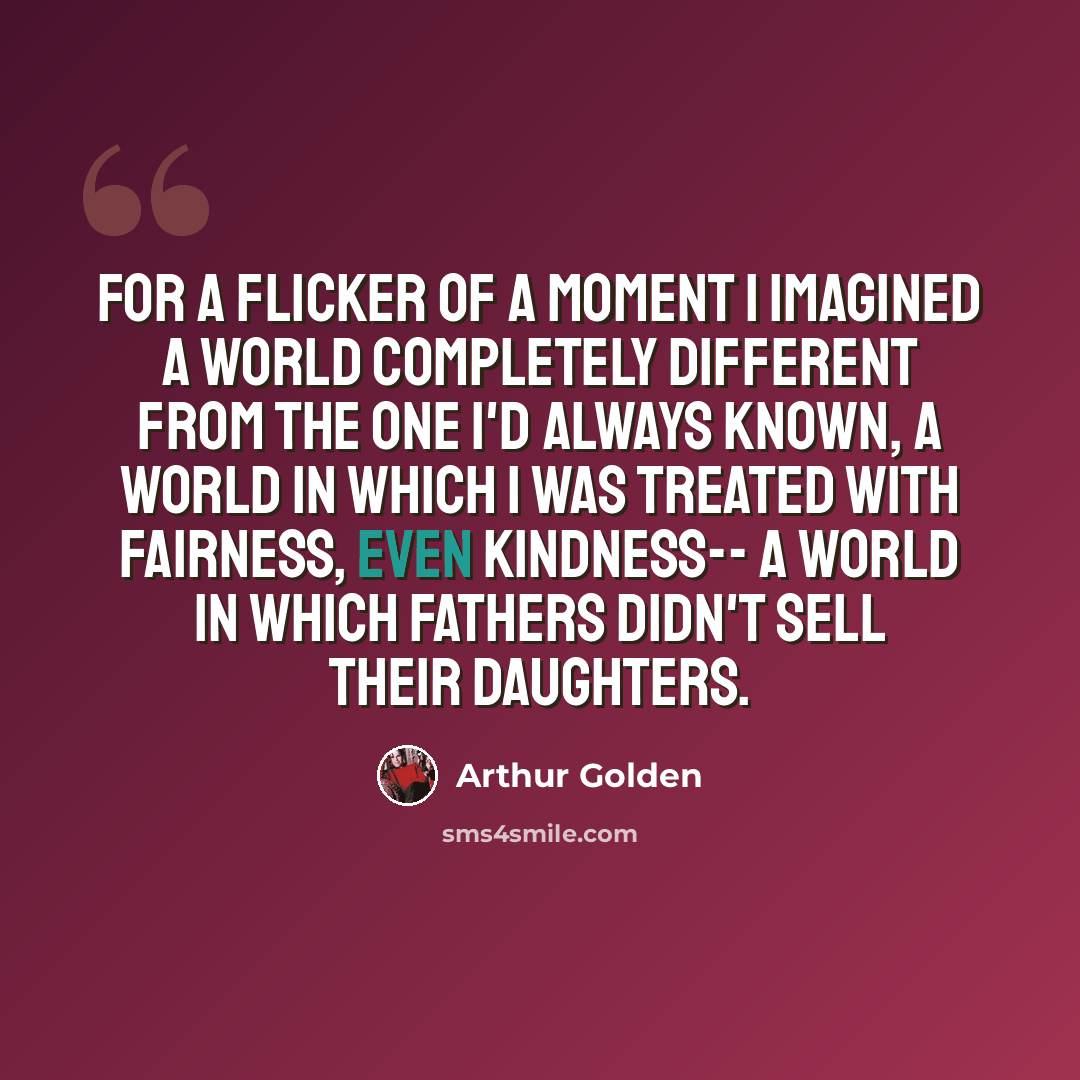 “For a flicker of a moment I imagined a world completely different from the one I'd always known, a world in which I was treated with fairness, even kindness-- a world in which fathers didn't sell their daughters.” quote by Arthur Golden