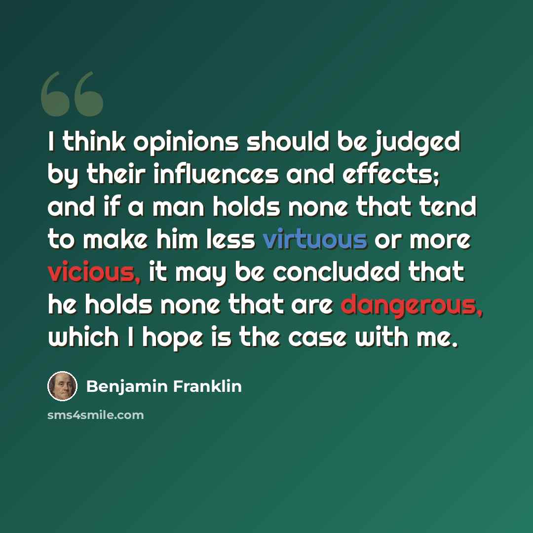 “I think opinions should be judged by their influences and effects; and if a man holds none that tend to make him less virtuous or more vicious, it may be concluded that he holds none that are dangerous, which I hope is the case with me.” quote by Benjamin Franklin