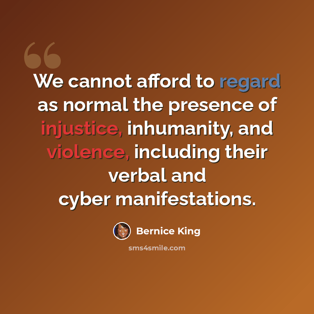 “We cannot afford to regard as normal the presence of injustice, inhumanity, and violence, including their verbal and cyber manifestations.” quote by Bernice King