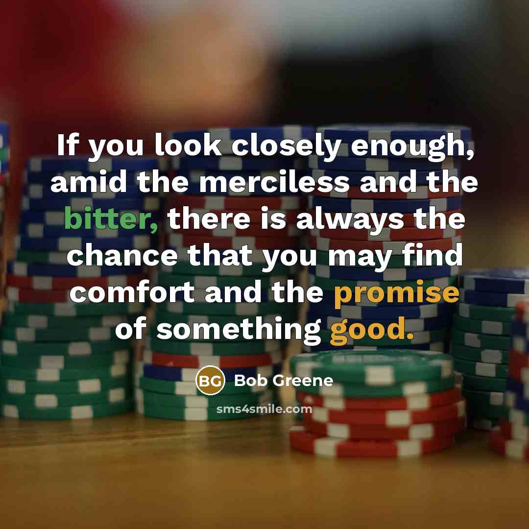 “If you look closely enough, amid the merciless and the bitter, there is always the chance that you may find comfort and the promise of something good.” quote by Bob Greene