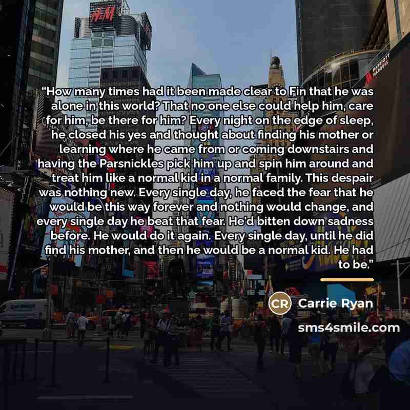 “How many times had it been made clear to Fin that he was alone in this world? That no one else could help him, care for him, be there for him? Every night on the edge of sleep, he closed his yes and thought about finding his mother or learning where he came from or coming downstairs and having the…” quote by Carrie Ryan
